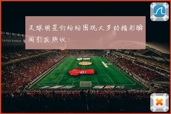 足球明星们纷纷围观大罗的精彩瞬间引发热议