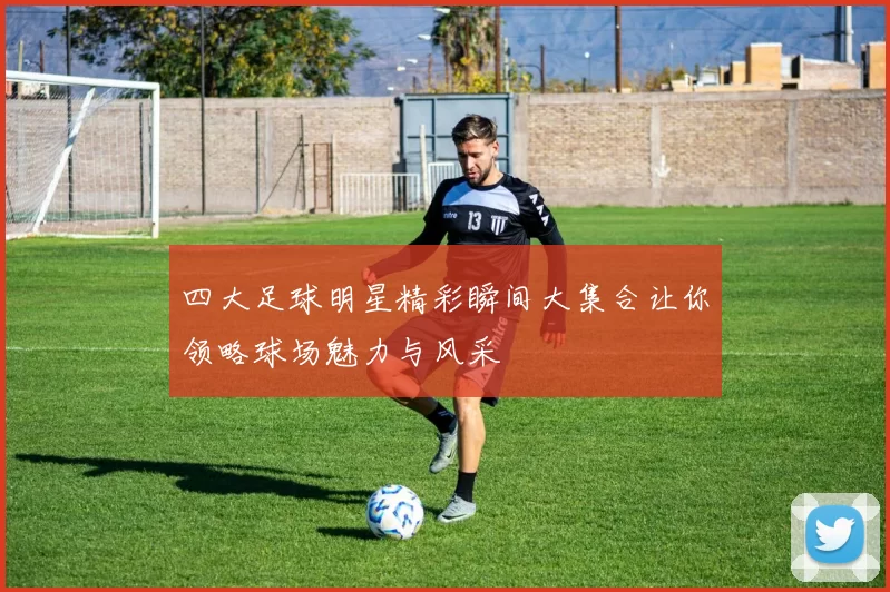四大足球明星精彩瞬间大集合让你领略球场魅力与风采