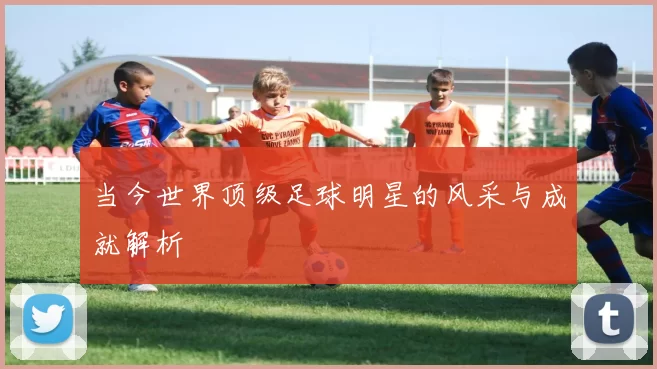 当今世界顶级足球明星的风采与成就解析