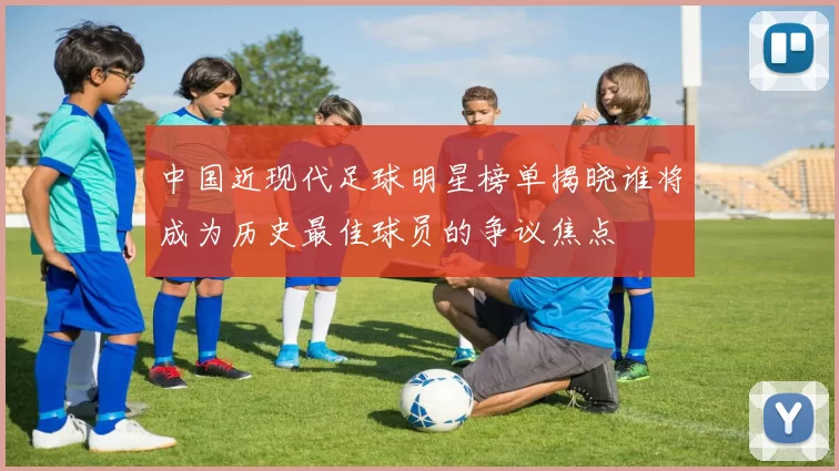 中国近现代足球明星榜单揭晓谁将成为历史最佳球员的争议焦点