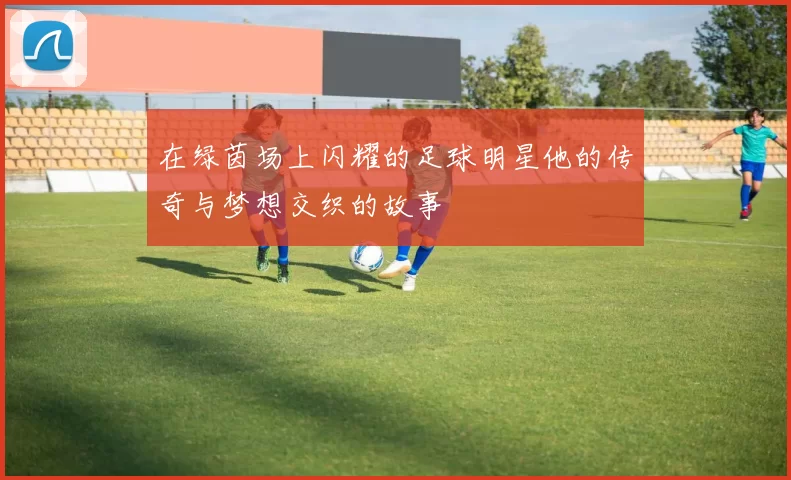 在绿茵场上闪耀的足球明星他的传奇与梦想交织的故事