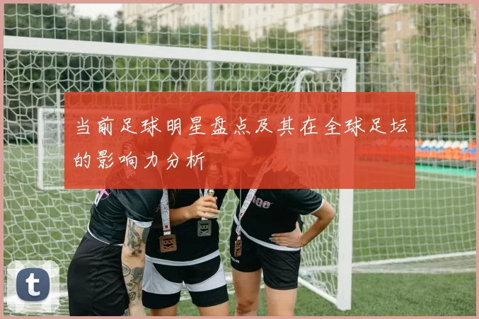 当前足球明星盘点及其在全球足坛的影响力分析