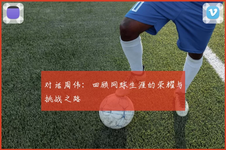 对话周伟：回顾网球生涯的荣耀与挑战之路