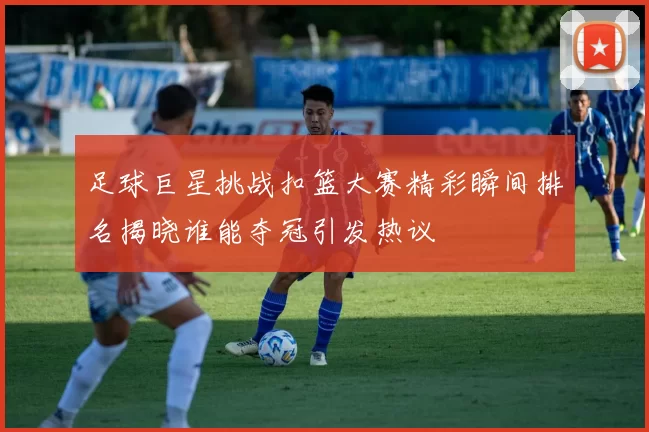 足球巨星挑战扣篮大赛精彩瞬间排名揭晓谁能夺冠引发热议