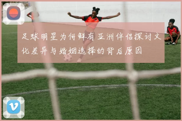 足球明星为何鲜有亚洲伴侣探讨文化差异与婚姻选择的背后原因