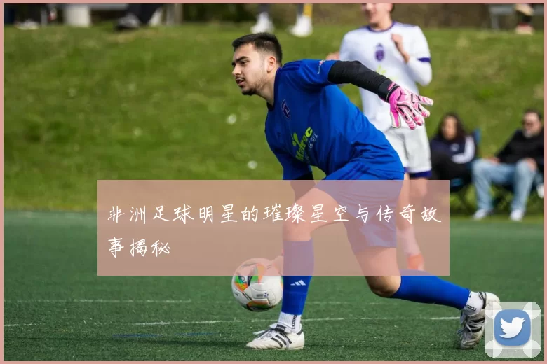 非洲足球明星的璀璨星空与传奇故事揭秘