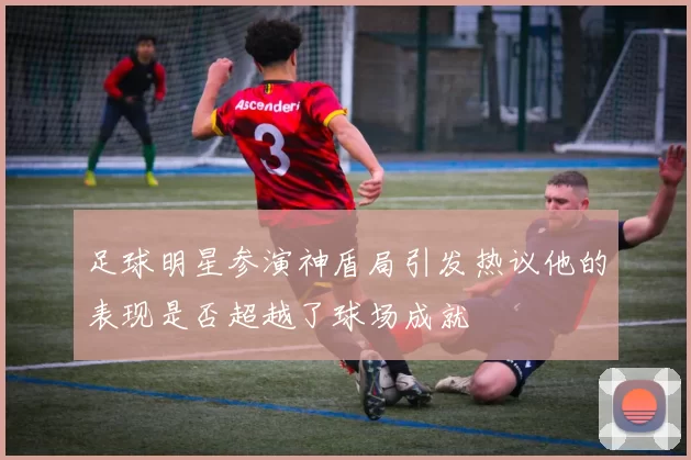 足球明星参演神盾局引发热议他的表现是否超越了球场成就