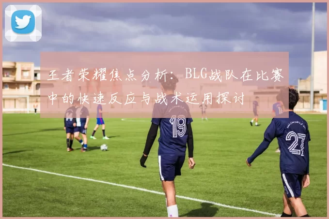 王者荣耀焦点分析：BLG战队在比赛中的快速反应与战术运用探讨