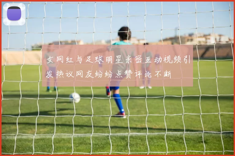 女网红与足球明星亲密互动视频引发热议网友纷纷点赞评论不断