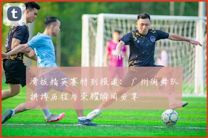 滑板精英赛特别报道：广州街舞队拼搏历程与荣耀瞬间分享