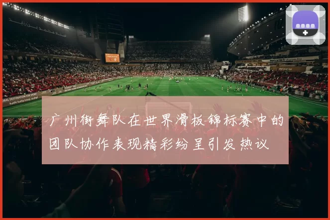 广州街舞队在世界滑板锦标赛中的团队协作表现精彩纷呈引发热议