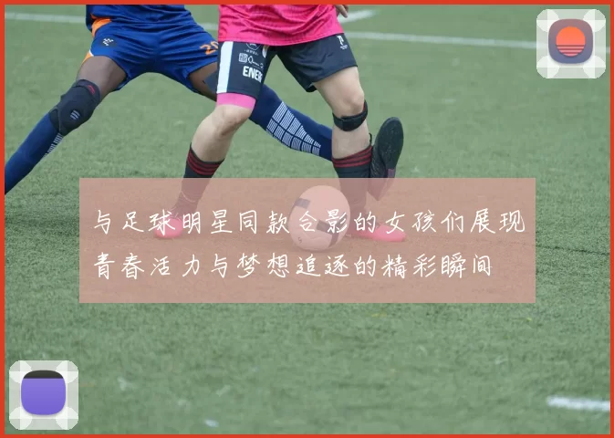 与足球明星同款合影的女孩们展现青春活力与梦想追逐的精彩瞬间