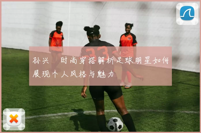 孙兴慜时尚穿搭解析足球明星如何展现个人风格与魅力