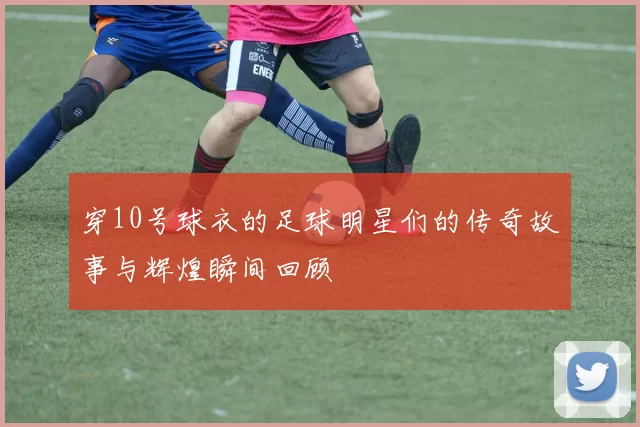 穿10号球衣的足球明星们的传奇故事与辉煌瞬间回顾
