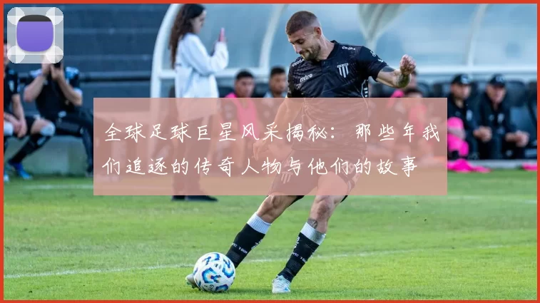 全球足球巨星风采揭秘：那些年我们追逐的传奇人物与他们的故事