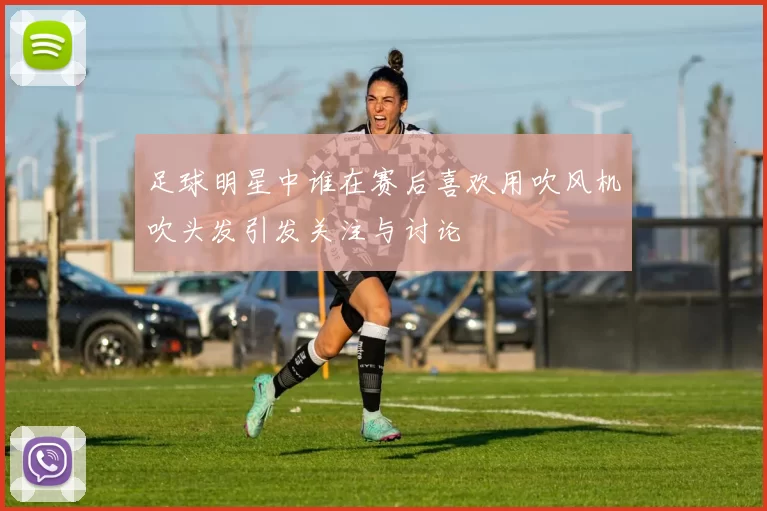 足球明星中谁在赛后喜欢用吹风机吹头发引发关注与讨论