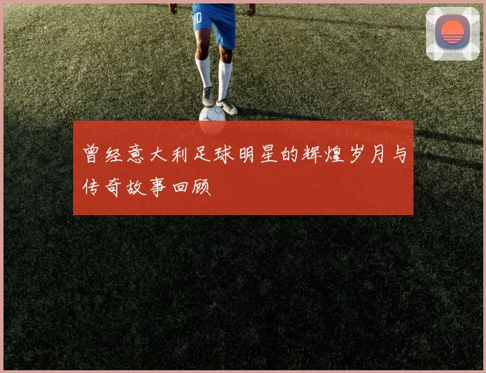 曾经意大利足球明星的辉煌岁月与传奇故事回顾