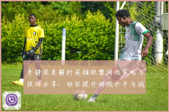 李静深度解析英雄联盟游戏策略与技巧分享，助你提升游戏水平与战斗意识