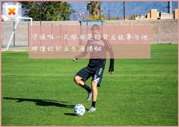 守候唯一足球明星的背后故事与他辉煌的职业生涯揭秘