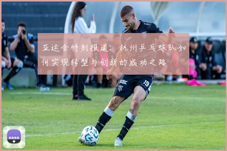 亚运会特别报道：杭州乒乓球队如何实现转型与创新的成功之路