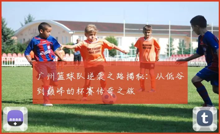广州篮球队逆袭之路揭秘：从低谷到巅峰的杯赛传奇之旅