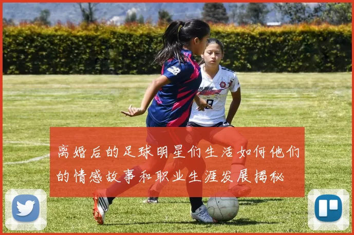 离婚后的足球明星们生活如何他们的情感故事和职业生涯发展揭秘
