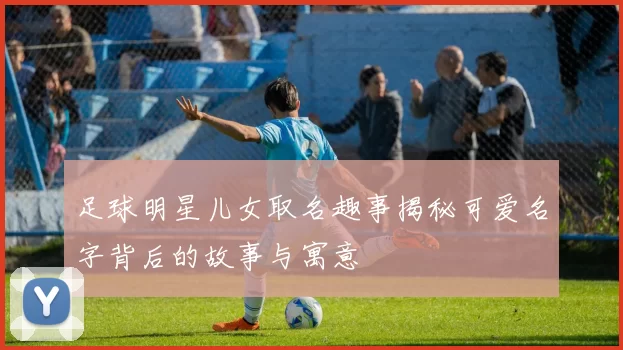 足球明星儿女取名趣事揭秘可爱名字背后的故事与寓意