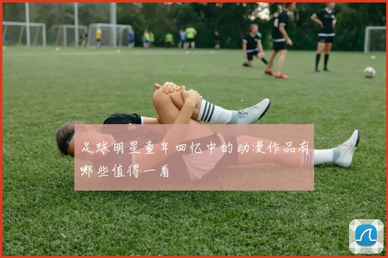 足球明星童年回忆中的动漫作品有哪些值得一看