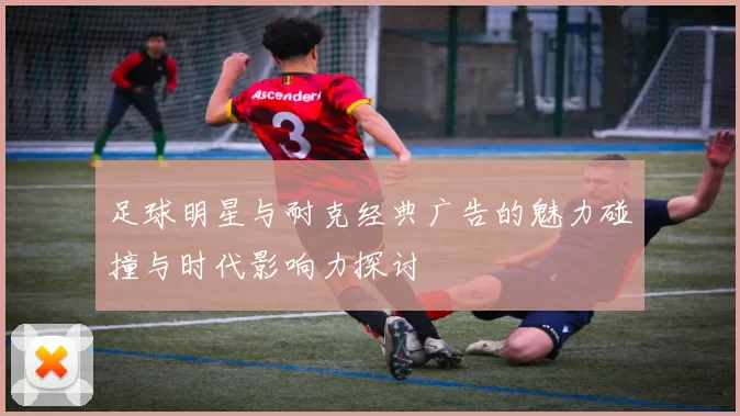 足球明星与耐克经典广告的魅力碰撞与时代影响力探讨