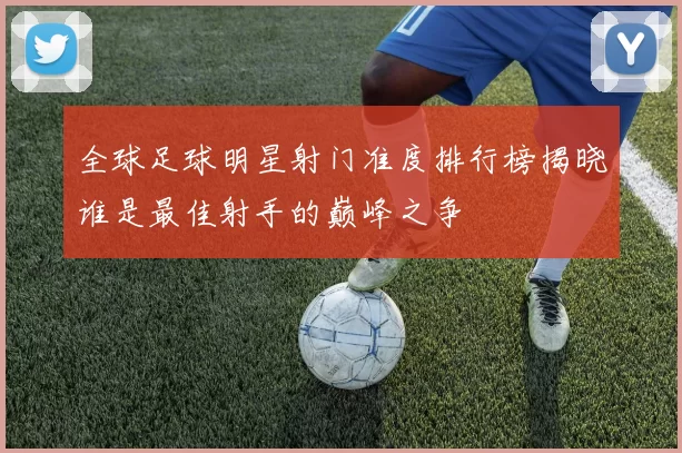 全球足球明星射门准度排行榜揭晓谁是最佳射手的巅峰之争