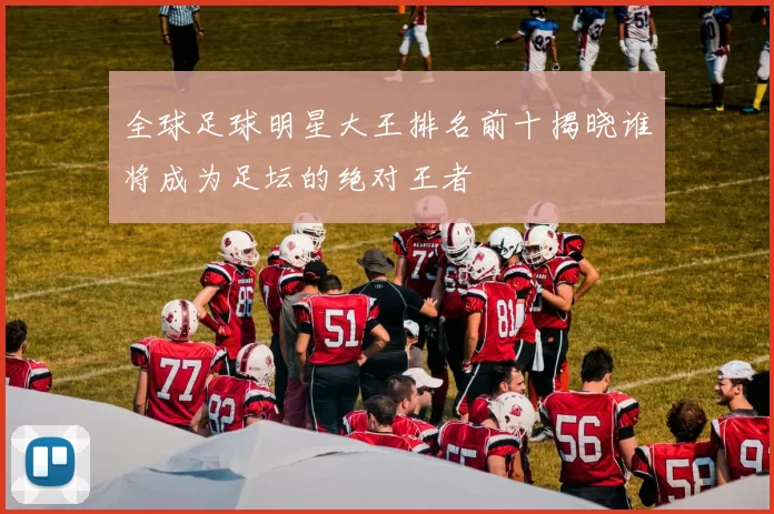 全球足球明星大王排名前十揭晓谁将成为足坛的绝对王者