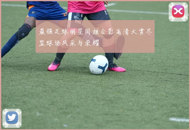 最强足球明星同框合影高清大赏尽显球场风采与荣耀