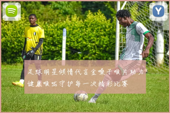 足球明星倾情代言金嗓子喉片助力健康喉咙守护每一次精彩比赛