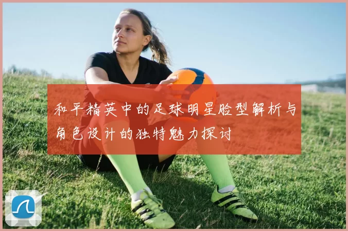 和平精英中的足球明星脸型解析与角色设计的独特魅力探讨