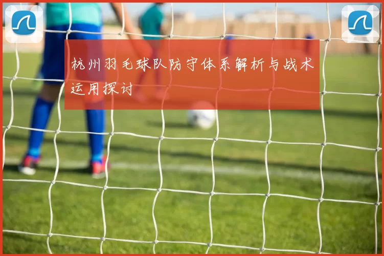 杭州羽毛球队防守体系解析与战术运用探讨