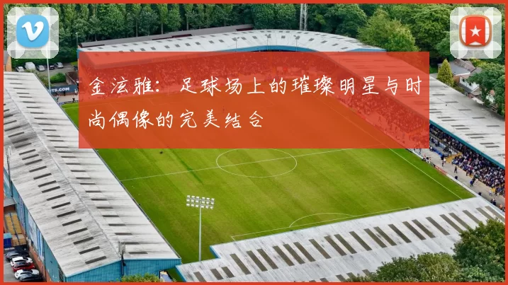 金泫雅：足球场上的璀璨明星与时尚偶像的完美结合