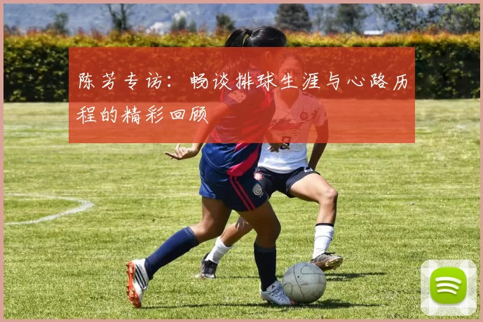 陈芳专访：畅谈排球生涯与心路历程的精彩回顾