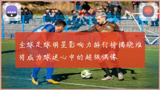 全球足球明星影响力排行榜揭晓谁将成为球迷心中的超级偶像