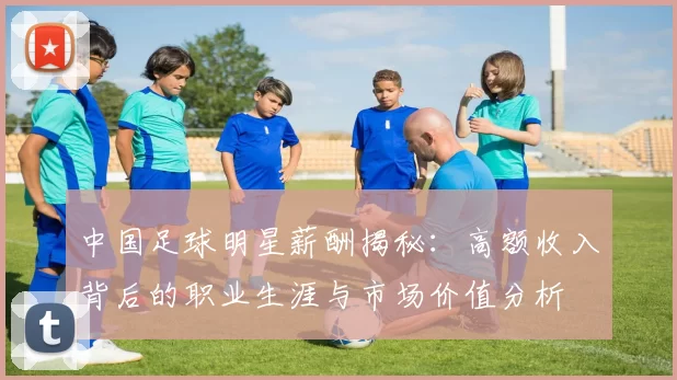 中国足球明星薪酬揭秘：高额收入背后的职业生涯与市场价值分析
