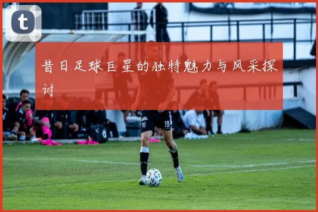 昔日足球巨星的独特魅力与风采探讨