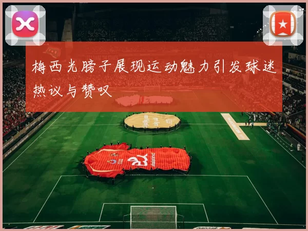 梅西光膀子展现运动魅力引发球迷热议与赞叹