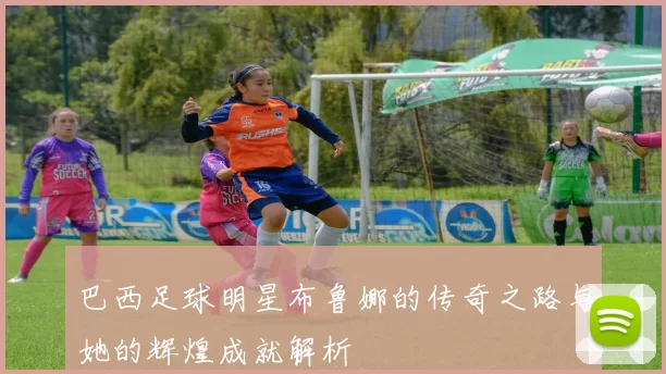 巴西足球明星布鲁娜的传奇之路与她的辉煌成就解析