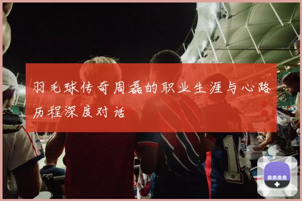 羽毛球传奇周磊的职业生涯与心路历程深度对话