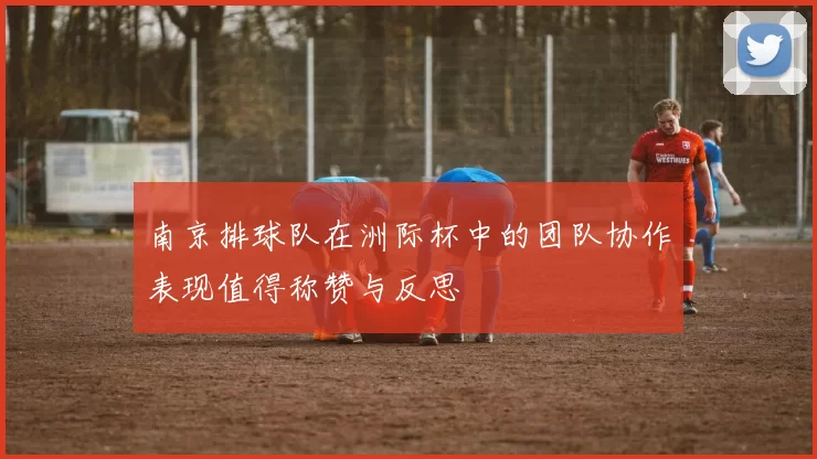 南京排球队在洲际杯中的团队协作表现值得称赞与反思