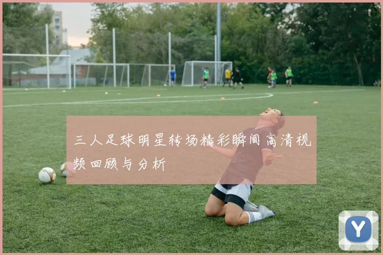 三人足球明星转场精彩瞬间高清视频回顾与分析