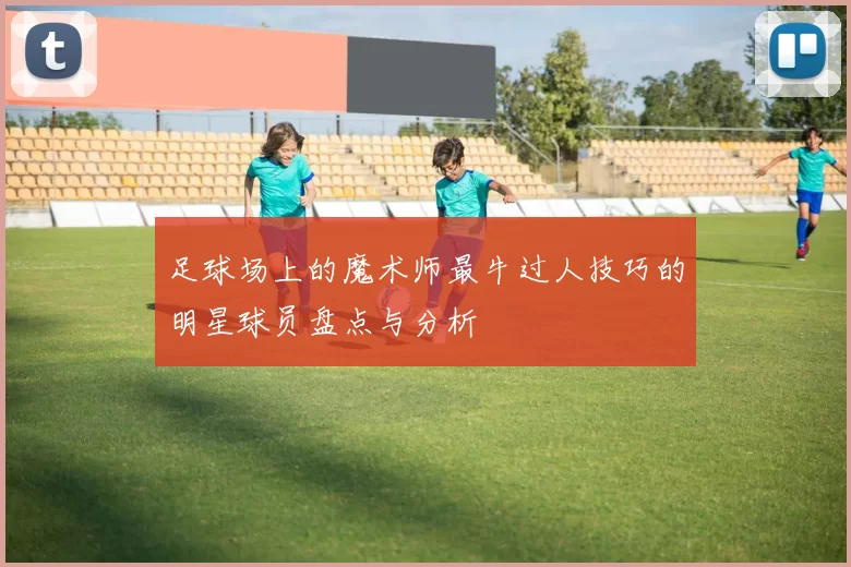 足球场上的魔术师最牛过人技巧的明星球员盘点与分析