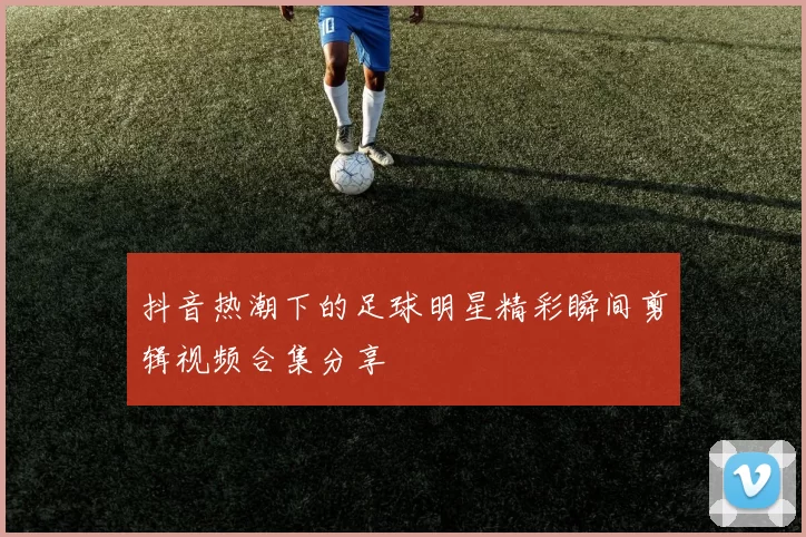 抖音热潮下的足球明星精彩瞬间剪辑视频合集分享