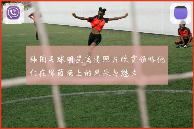 韩国足球明星高清照片欣赏领略他们在绿茵场上的风采与魅力