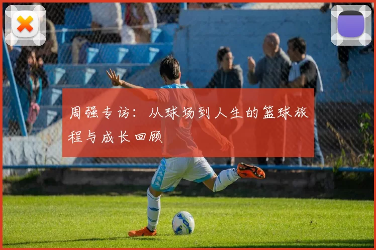 周强专访：从球场到人生的篮球旅程与成长回顾