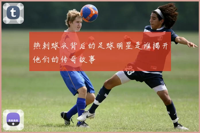 热刺球衣背后的足球明星是谁揭开他们的传奇故事